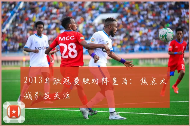 2013年欧冠曼联对阵皇马：焦点大战引发关注