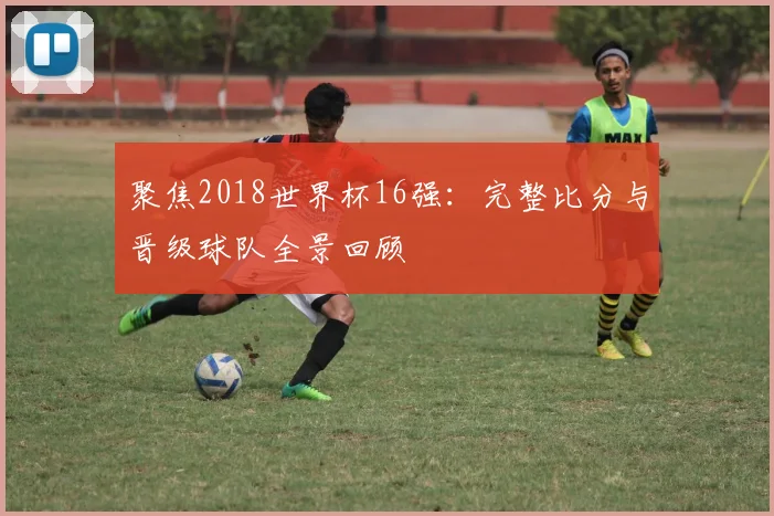聚焦2018世界杯16强：完整比分与晋级球队全景回顾