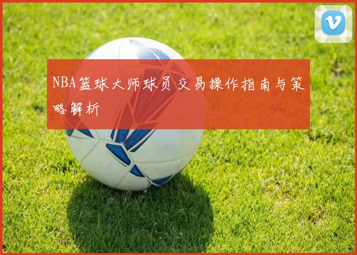 NBA篮球大师球员交易操作指南与策略解析