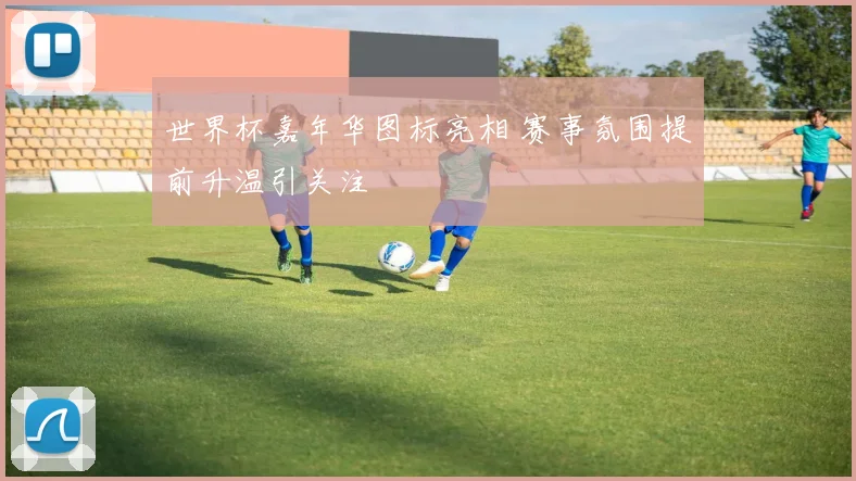 世界杯嘉年华图标亮相 赛事氛围提前升温引关注