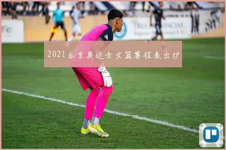 2021东京奥运会女篮赛程表出炉
