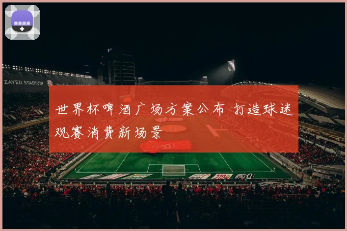 世界杯啤酒广场方案公布 打造球迷观赛消费新场景