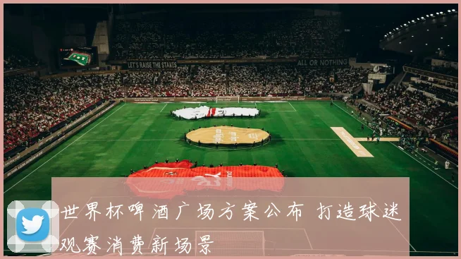 世界杯啤酒广场方案公布 打造球迷观赛消费新场景