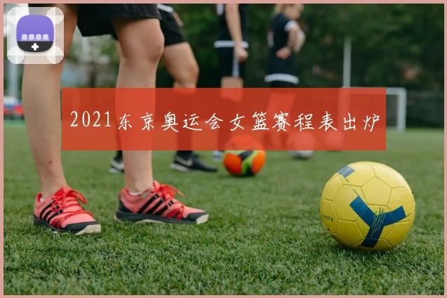 2021东京奥运会女篮赛程表出炉