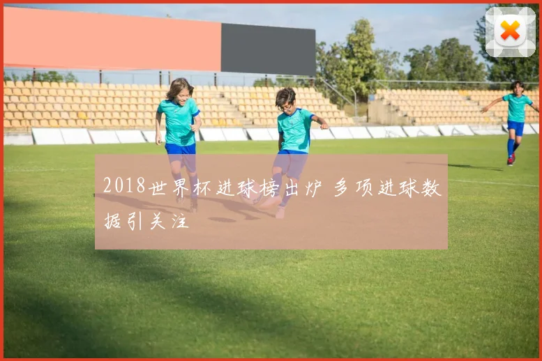 2018世界杯进球榜出炉 多项进球数据引关注